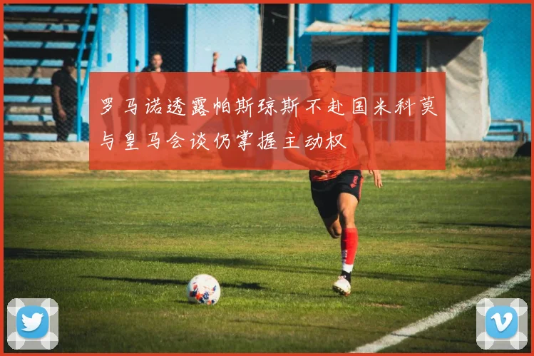 罗马诺透露帕斯琼斯不赴国米科莫与皇马会谈仍掌握主动权