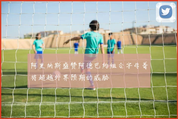 阿里纳斯盛赞阿德巴约组合字母哥将超越外界预期的威胁