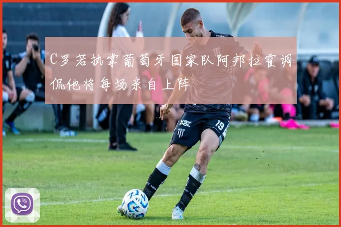 C罗若执掌葡萄牙国家队阿邦拉霍调侃他将每场亲自上阵