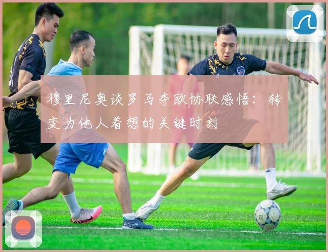 穆里尼奥谈罗马夺欧协联感悟：转变为他人着想的关键时刻