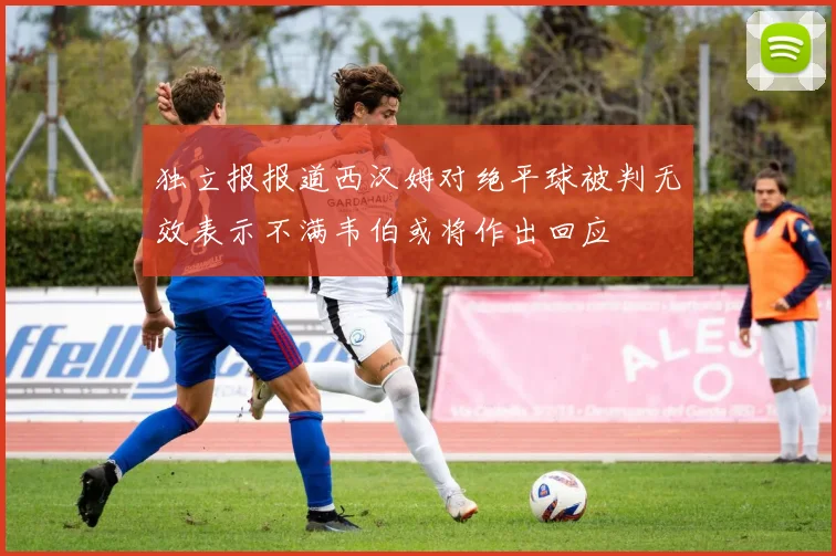 独立报报道西汉姆对绝平球被判无效表示不满韦伯或将作出回应