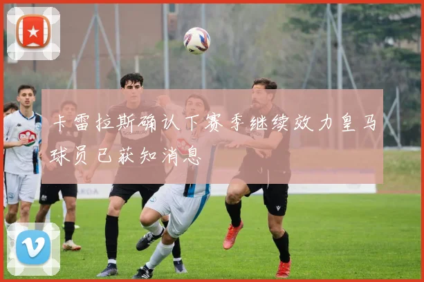 卡雷拉斯确认下赛季继续效力皇马球员已获知消息