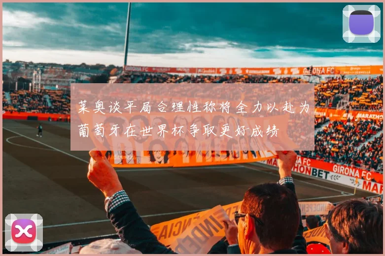 莱奥谈平局合理性称将全力以赴为葡萄牙在世界杯争取更好成绩