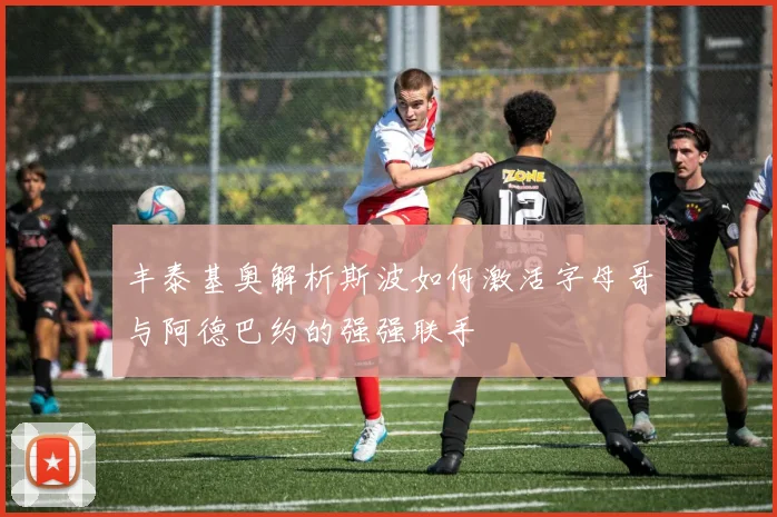 丰泰基奥解析斯波如何激活字母哥与阿德巴约的强强联手
