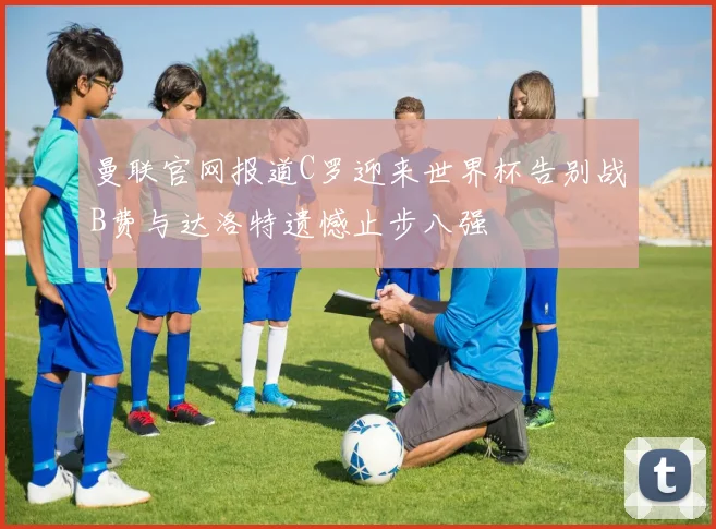 曼联官网报道C罗迎来世界杯告别战B费与达洛特遗憾止步八强