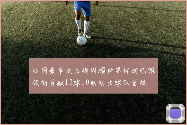 法国豪华攻击线闪耀世界杯姆巴佩领衔贡献13球10助助力球队晋级