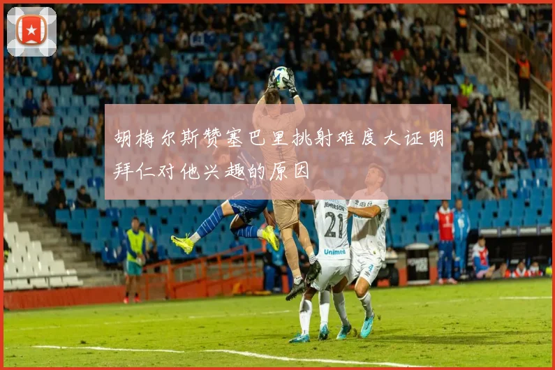 胡梅尔斯赞塞巴里挑射难度大证明拜仁对他兴趣的原因