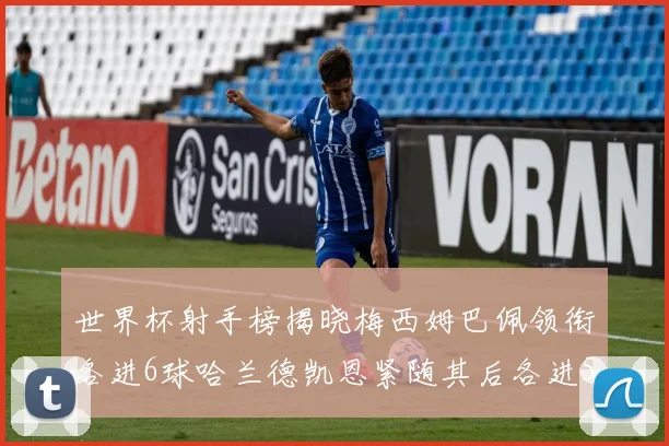 世界杯射手榜揭晓梅西姆巴佩领衔各进6球哈兰德凯恩紧随其后各进5球