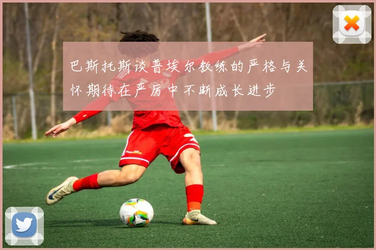 巴斯托斯谈普埃尔教练的严格与关怀期待在严厉中不断成长进步