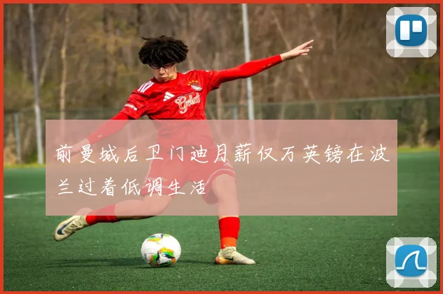 前曼城后卫门迪月薪仅万英镑在波兰过着低调生活