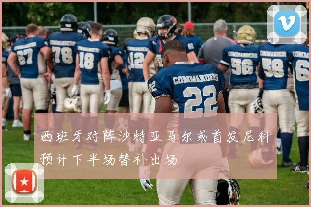 西班牙对阵沙特亚马尔或首发尼科预计下半场替补出场
