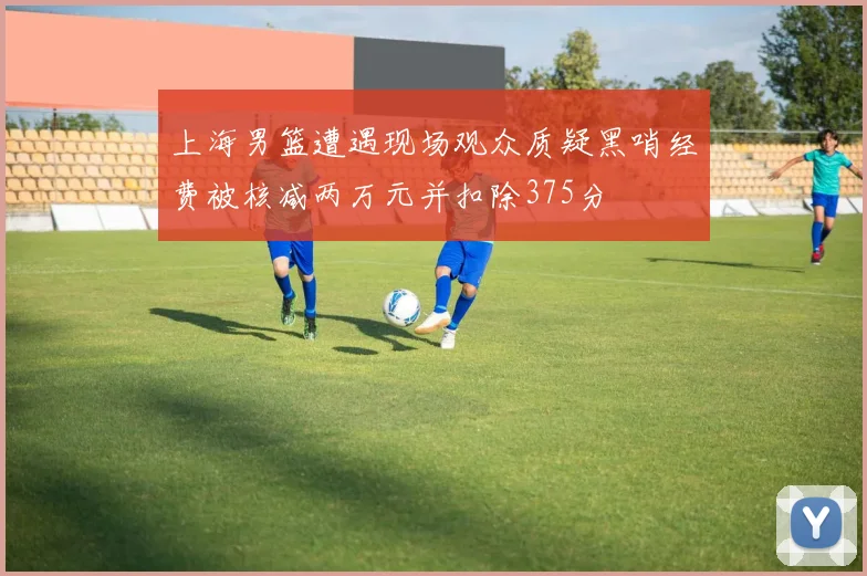 上海男篮遭遇现场观众质疑黑哨经费被核减两万元并扣除375分