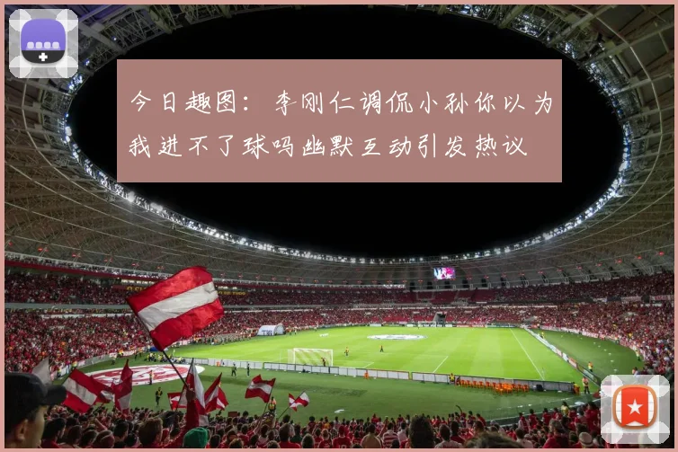 今日趣图：李刚仁调侃小孙你以为我进不了球吗幽默互动引发热议