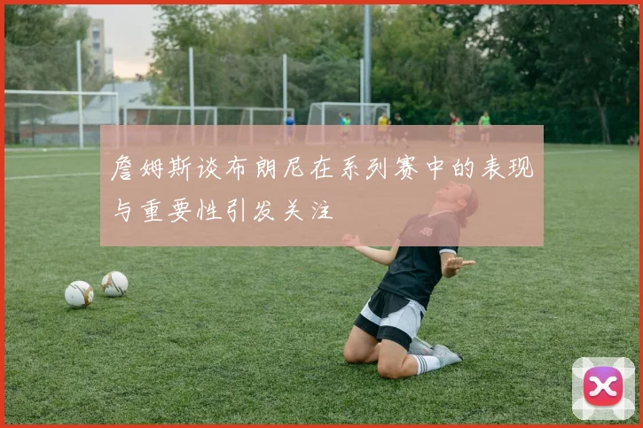 詹姆斯谈布朗尼在系列赛中的表现与重要性引发关注