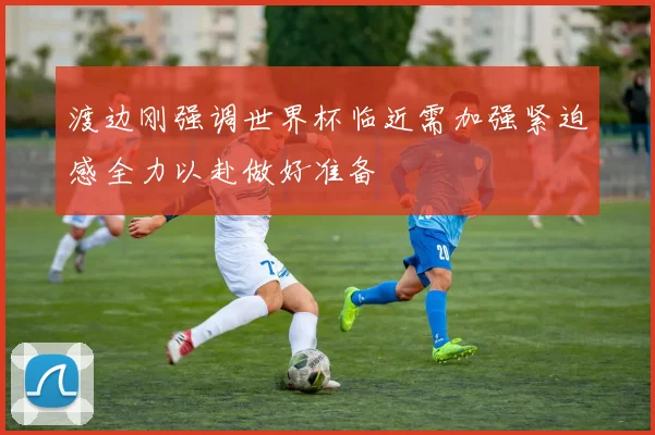 渡边刚强调世界杯临近需加强紧迫感全力以赴做好准备
