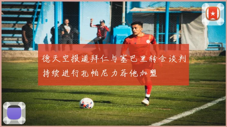 德天空报道拜仁与塞巴里转会谈判持续进行孔帕尼力荐他加盟