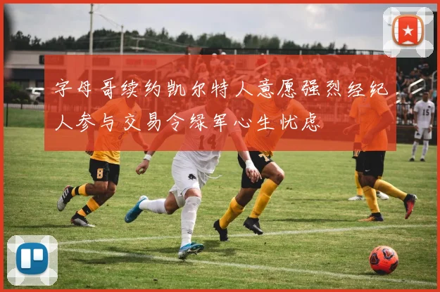 字母哥续约凯尔特人意愿强烈经纪人参与交易令绿军心生忧虑