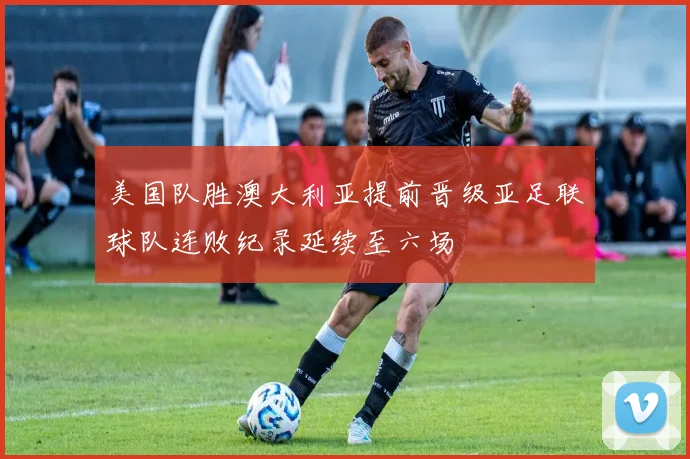 美国队胜澳大利亚提前晋级亚足联球队连败纪录延续至六场