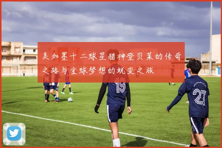 美加墨十二球星猎神登贝莱的传奇之路与金球梦想的蜕变之旅