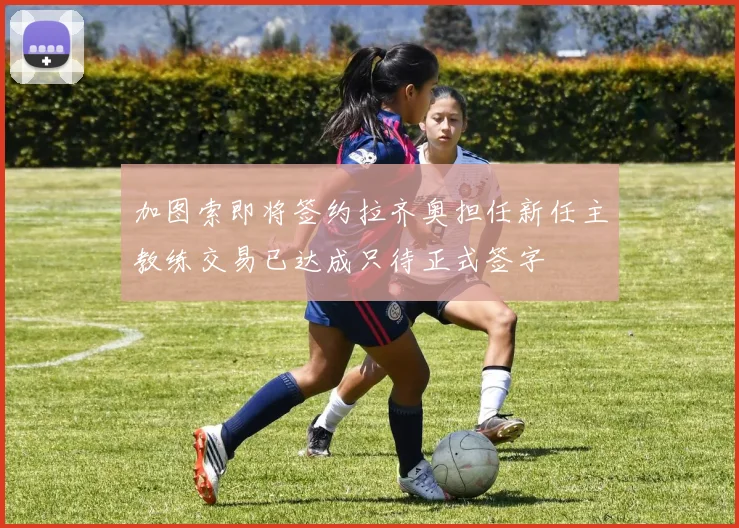 加图索即将签约拉齐奥担任新任主教练交易已达成只待正式签字
